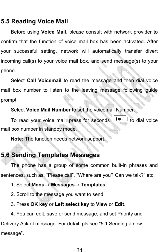                              345.5 Reading Voice Mail Before using Voice Mail, please consult with network provider to confirm that the function of voice mail box has been activated. After your successful setting, network will automatically transfer divert incoming call(s) to your voice mail box, and send message(s) to your phone. Select  Call Voicemail  to read the message and then dial voice mail box number to listen to the leaving message following guide prompt. Select Voice Mail Number to set the voicemail Number.   To read your voice mail, press for seconds   to dial voice mail box number in standby mode.  Note: The function needs network support. 5.6 Sending Templates Messages The phone has a group of some common built-in phrases and sentences, such as, “Please call”, “Where are you? Can we talk?” etc. 1. Select Menu→ Messages→ Templates.  2. Scroll to the message you want to send. 3. Press OK key or Left select key to View or Edit. 4. You can edit, save or send message, and set Priority and Delivery Ack of message. For detail, pls see “5.1 Sending a new message”. 