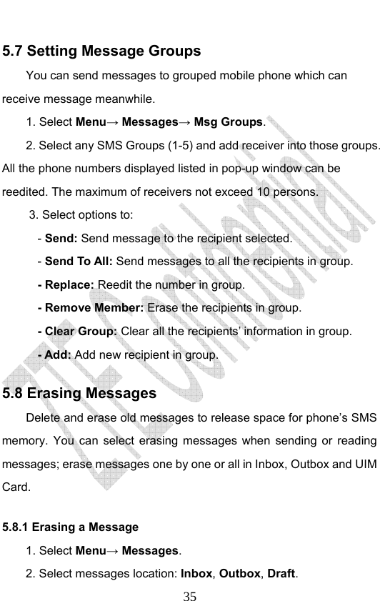                              355.7 Setting Message Groups You can send messages to grouped mobile phone which can receive message meanwhile.   1. Select Menu→ Messages→ Msg Groups. 2. Select any SMS Groups (1-5) and add receiver into those groups. All the phone numbers displayed listed in pop-up window can be reedited. The maximum of receivers not exceed 10 persons. 3. Select options to: - Send: Send message to the recipient selected. - Send To All: Send messages to all the recipients in group. - Replace: Reedit the number in group. - Remove Member: Erase the recipients in group. - Clear Group: Clear all the recipients’ information in group. - Add: Add new recipient in group. 5.8 Erasing Messages   Delete and erase old messages to release space for phone’s SMS memory. You can select erasing messages when sending or reading messages; erase messages one by one or all in Inbox, Outbox and UIM Card. 5.8.1 Erasing a Message 1. Select Menu→ Messages. 2. Select messages location: Inbox, Outbox, Draft.  