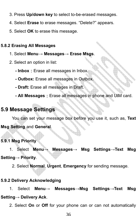                              363. Press Up/down key to select to-be-erased messages. 4. Select Erase to erase messages. “Delete?” appears. 5. Select OK to erase this message. 5.8.2 Erasing All Messages 1. Select Menu→ Messages→ Erase Msgs. 2. Select an option in list: - Inbox：Erase all messages in Inbox. - Outbox: Erase all messages in Outbox. - Draft: Erase all messages in Draft. - All Messages：Erase all messages in phone and UIM card.   5.9 Message Settings You can set your message box before you use it, such as, Text Msg Setting and General. 5.9.1 Msg Priority   1. Select Menu→ Messages→ Msg Settings→Text Msg Setting→ Priority. 2. Select Normal, Urgent, Emergency for sending message. 5.9.2 Delivery Acknowledging 1. Select Menu→ Messages→Msg Settings→Text Msg Setting→ Delivery Ack. 2. Select On or Off for your phone can or can not automatically 
