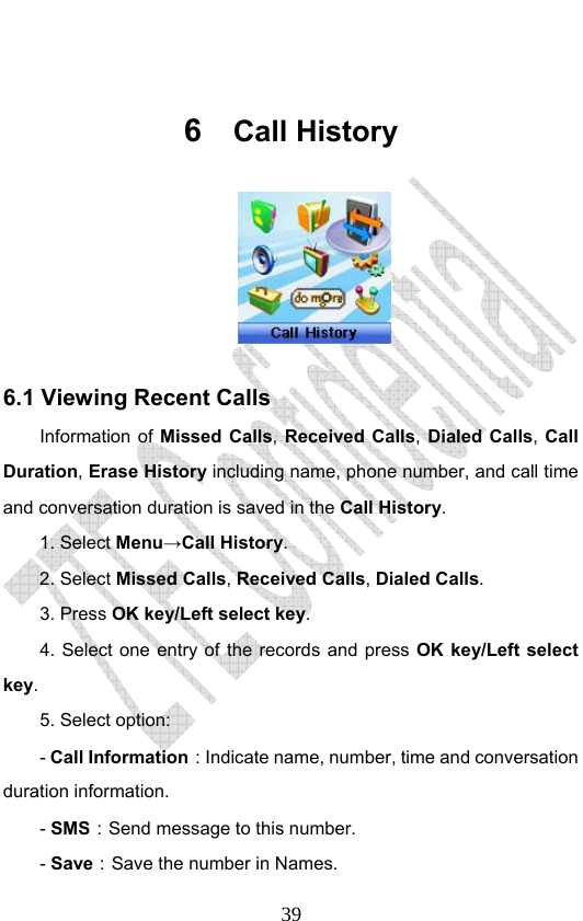                              39 6  Call History  6.1 Viewing Recent Calls Information of Missed Calls, Received Calls, Dialed Calls,  Call Duration, Erase History including name, phone number, and call time and conversation duration is saved in the Call History. 1. Select Menu→Call History. 2. Select Missed Calls, Received Calls, Dialed Calls.  3. Press OK key/Left select key. 4. Select one entry of the records and press OK key/Left select key. 5. Select option: - Call Information：Indicate name, number, time and conversation duration information. - SMS：Send message to this number. - Save：Save the number in Names. 