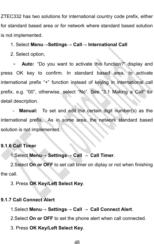                              48ZTEC332 has two solutions for international country code prefix, either for standard based area or for network where standard based solution is not implemented.  1. Select Menu→Settings→ Call→ International Call 2. Select option, -  Auto: “Do you want to activate this function?” display and press OK key to confirm. In standard based area, to activate international prefix “+” function instead of keying in international call prefix, e.g. “00”, otherwise, select “No”. See “3.1 Making a Call” for detail description. -  Manual:  To set and edit the certain digit number(s) as the international prefix.  As in some area, the network standard based solution is not implemented.   9.1.6 Call Timer   1.Select Menu→ Settings→ Call  → Call Timer. 2.Select On or OFF to set call timer on diplay or not when finishing the call. 3. Press OK Key/Left Select Key. 9.1.7 Call Connect Alert 1.Select Menu→ Settings→ Call  → Call Connect Alert. 2.Select On or OFF to set the phone alert when call connected. 3. Press OK Key/Left Select Key. 