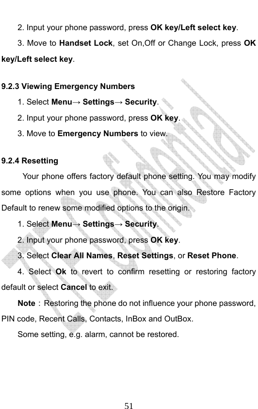                              512. Input your phone password, press OK key/Left select key. 3. Move to Handset Lock, set On,Off or Change Lock, press OK key/Left select key. 9.2.3 Viewing Emergency Numbers 1. Select Menu→ Settings→ Security. 2. Input your phone password, press OK key. 3. Move to Emergency Numbers to view. 9.2.4 Resetting Your phone offers factory default phone setting. You may modify some options when you use phone. You can also Restore Factory Default to renew some modified options to the origin.   1. Select Menu→ Settings→ Security. 2. Input your phone password, press OK key. 3. Select Clear All Names, Reset Settings, or Reset Phone. 4. Select Ok to revert to confirm resetting or restoring factory default or select Cancel to exit. Note：  Restoring the phone do not influence your phone password, PIN code, Recent Calls, Contacts, InBox and OutBox.   Some setting, e.g. alarm, cannot be restored. 