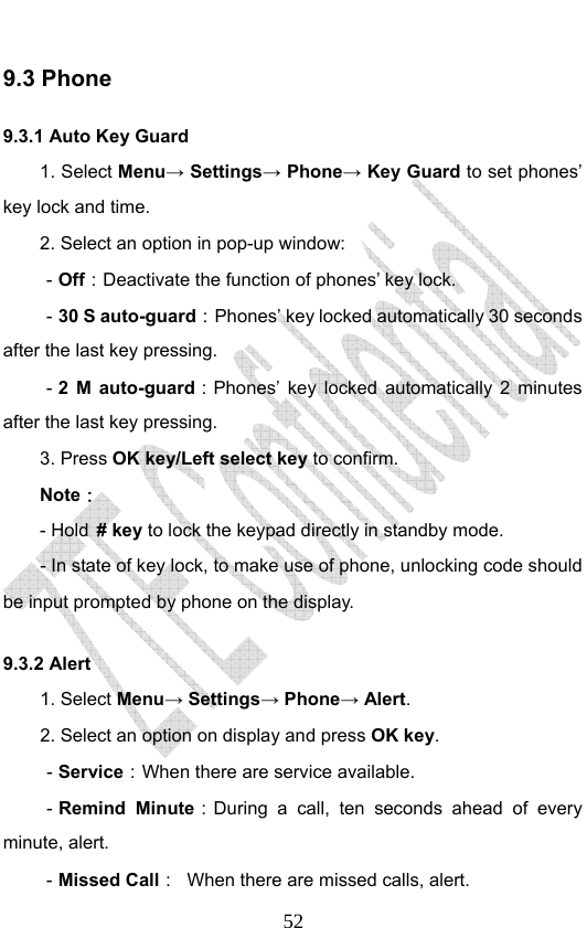                              529.3 Phone   9.3.1 Auto Key Guard 1. Select Menu→ Settings→ Phone→ Key Guard to set phones’ key lock and time.   2. Select an option in pop-up window: －Off：Deactivate the function of phones’ key lock. －30 S auto-guard：Phones’ key locked automatically 30 seconds after the last key pressing. －2 M auto-guard：Phones’ key locked automatically 2 minutes after the last key pressing. 3. Press OK key/Left select key to confirm. Note： - Hold # key to lock the keypad directly in standby mode. - In state of key lock, to make use of phone, unlocking code should be input prompted by phone on the display. 9.3.2 Alert 1. Select Menu→ Settings→ Phone→ Alert. 2. Select an option on display and press OK key. －Service：When there are service available. －Remind Minute：During a call, ten seconds ahead of every minute, alert. －Missed Call：  When there are missed calls, alert. 