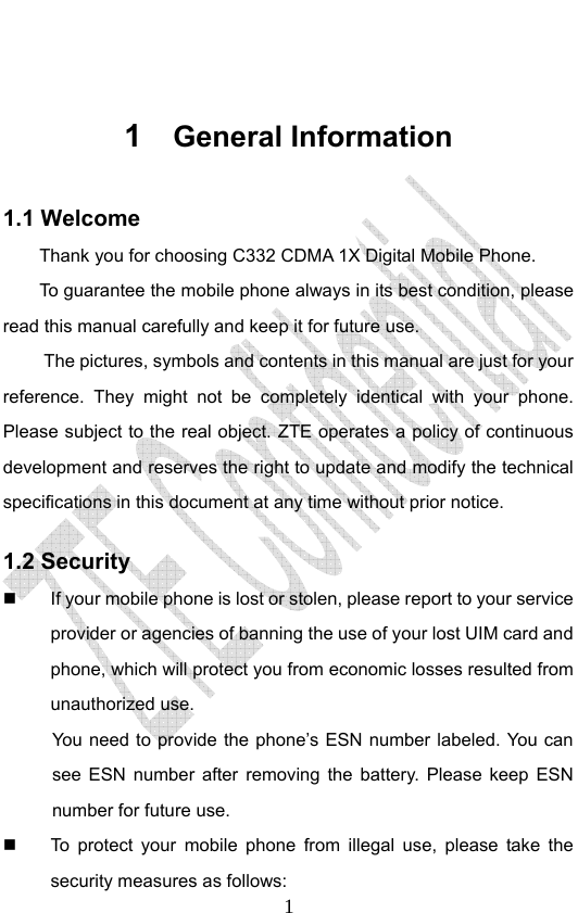                              1 1  General Information 1.1 Welcome Thank you for choosing C332 CDMA 1X Digital Mobile Phone.   To guarantee the mobile phone always in its best condition, please read this manual carefully and keep it for future use. The pictures, symbols and contents in this manual are just for your reference. They might not be completely identical with your phone. Please subject to the real object. ZTE operates a policy of continuous development and reserves the right to update and modify the technical specifications in this document at any time without prior notice. 1.2 Security   If your mobile phone is lost or stolen, please report to your service provider or agencies of banning the use of your lost UIM card and phone, which will protect you from economic losses resulted from unauthorized use. You need to provide the phone’s ESN number labeled. You can see ESN number after removing the battery. Please keep ESN number for future use.     To protect your mobile phone from illegal use, please take the security measures as follows: 