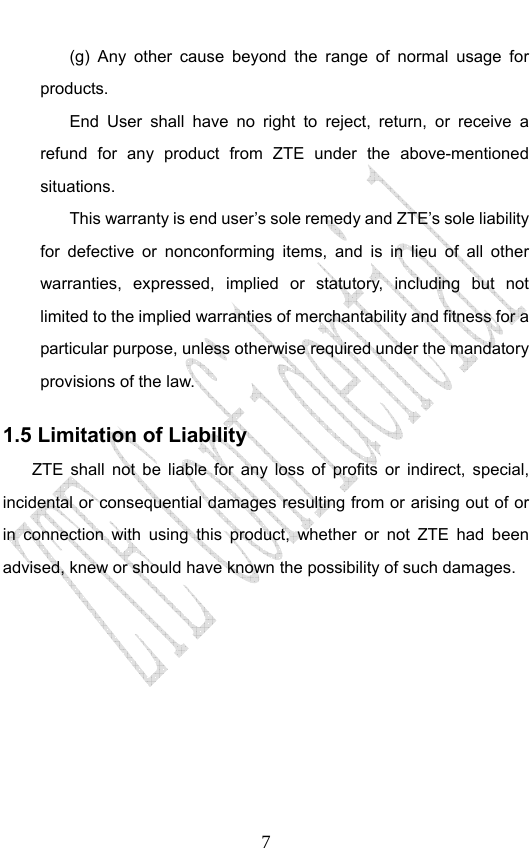                              7(g) Any other cause beyond the range of normal usage for products.  End User shall have no right to reject, return, or receive a refund for any product from ZTE under the above-mentioned situations. This warranty is end user’s sole remedy and ZTE’s sole liability for defective or nonconforming items, and is in lieu of all other warranties, expressed, implied or statutory, including but not limited to the implied warranties of merchantability and fitness for a particular purpose, unless otherwise required under the mandatory provisions of the law.   1.5 Limitation of Liability ZTE shall not be liable for any loss of profits or indirect, special, incidental or consequential damages resulting from or arising out of or in connection with using this product, whether or not ZTE had been advised, knew or should have known the possibility of such damages. 