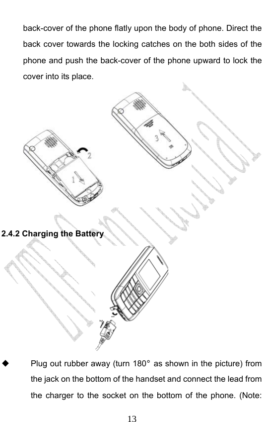                              13back-cover of the phone flatly upon the body of phone. Direct the back cover towards the locking catches on the both sides of the phone and push the back-cover of the phone upward to lock the cover into its place.    2.4.2 Charging the Battery    Plug out rubber away (turn 180° as shown in the picture) from the jack on the bottom of the handset and connect the lead from the charger to the socket on the bottom of the phone. (Note: 