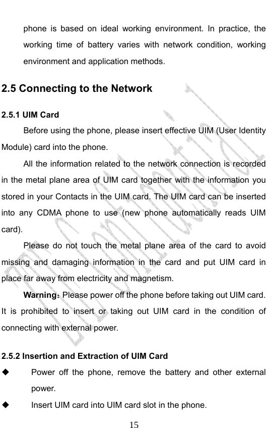                              15phone is based on ideal working environment. In practice, the working time of battery varies with network condition, working environment and application methods. 2.5 Connecting to the Network 2.5.1 UIM Card Before using the phone, please insert effective UIM (User Identity Module) card into the phone.   All the information related to the network connection is recorded in the metal plane area of UIM card together with the information you stored in your Contacts in the UIM card. The UIM card can be inserted into any CDMA phone to use (new phone automatically reads UIM card). Please do not touch the metal plane area of the card to avoid missing and damaging information in the card and put UIM card in place far away from electricity and magnetism. Warning：Please power off the phone before taking out UIM card. It is prohibited to insert or taking out UIM card in the condition of connecting with external power.  2.5.2 Insertion and Extraction of UIM Card   Power off the phone, remove the battery and other external power.   Insert UIM card into UIM card slot in the phone. 