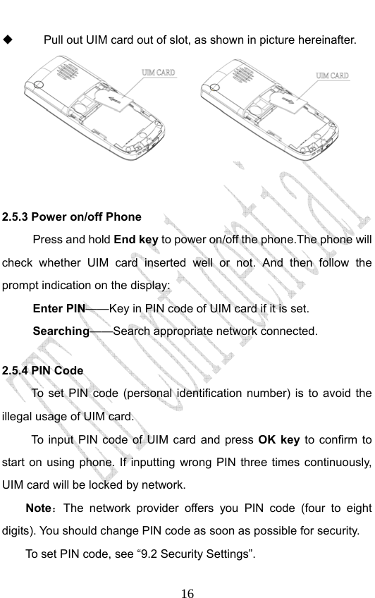                              16  Pull out UIM card out of slot, as shown in picture hereinafter.        2.5.3 Power on/off Phone Press and hold End key to power on/off the phone.The phone will check whether UIM card inserted well or not. And then follow the prompt indication on the display: Enter PIN——Key in PIN code of UIM card if it is set.                 Searching——Search appropriate network connected. 2.5.4 PIN Code To set PIN code (personal identification number) is to avoid the illegal usage of UIM card. To input PIN code of UIM card and press OK key to confirm to start on using phone. If inputting wrong PIN three times continuously, UIM card will be locked by network. Note：The network provider offers you PIN code (four to eight digits). You should change PIN code as soon as possible for security.   To set PIN code, see “9.2 Security Settings”. 
