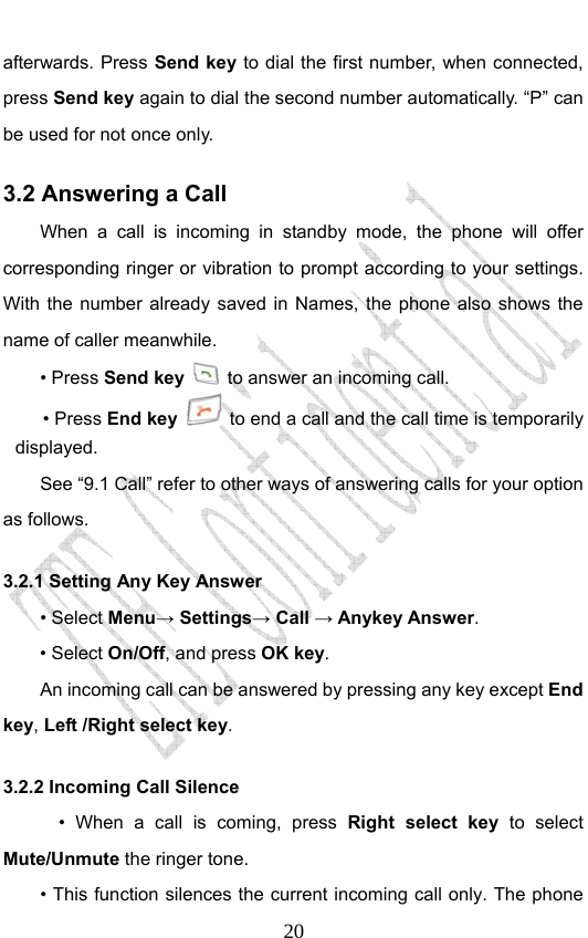                              20afterwards. Press Send key to dial the first number, when connected, press Send key again to dial the second number automatically. “P” can be used for not once only. 3.2 Answering a Call When a call is incoming in standby mode, the phone will offer corresponding ringer or vibration to prompt according to your settings. With the number already saved in Names, the phone also shows the name of caller meanwhile. • Press Send key   to answer an incoming call. • Press End key   to end a call and the call time is temporarily displayed. See “9.1 Call” refer to other ways of answering calls for your option as follows.  3.2.1 Setting Any Key Answer • Select Menu→ Settings→ Call → Anykey Answer. • Select On/Off, and press OK key.         An incoming call can be answered by pressing any key except End key, Left /Right select key. 3.2.2 Incoming Call Silence       • When a call is coming, press Right select key to select Mute/Unmute the ringer tone.         • This function silences the current incoming call only. The phone 