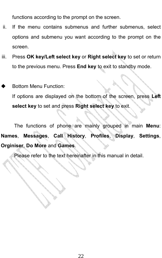                              22functions according to the prompt on the screen. ii.  If the menu contains submenus and further submenus, select options and submenu you want according to the prompt on the screen. iii. Press OK key/Left select key or Right select key to set or return to the previous menu. Press End key to exit to standby mode.    Bottom Menu Function:   If options are displayed on the bottom of the screen, press Left select key to set and press Right select key to exit.  The functions of phone are mainly grouped in main Menu: Names,  Messages,  Call History,  Profiles,  Display,  Settings, Orginiser, Do More and Games.  Please refer to the text hereinafter in this manual in detail. 
