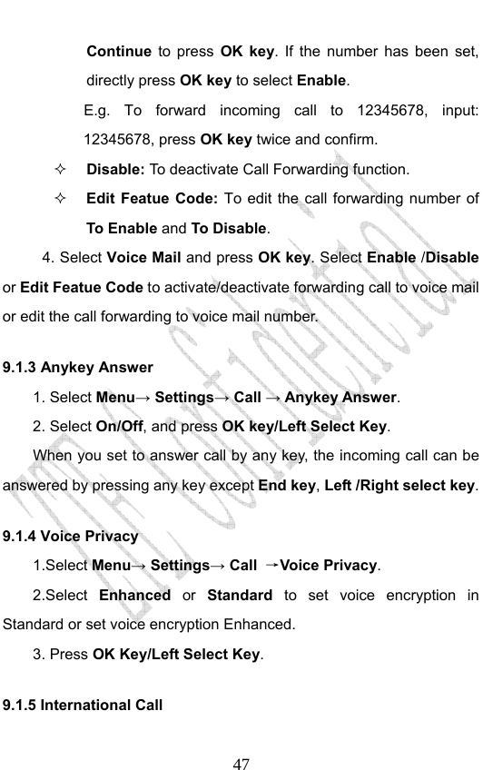                              47Continue  to press OK key. If the number has been set, directly press OK key to select Enable. E.g. To forward incoming call to 12345678, input: 12345678, press OK key twice and confirm.  Disable: To  deactivate Call Forwarding function.  Edit Featue Code: To edit the call forwarding number of To Enable and To Disable. 4. Select Voice Mail and press OK key. Select Enable /Disable or Edit Featue Code to activate/deactivate forwarding call to voice mail or edit the call forwarding to voice mail number. 9.1.3 Anykey Answer 1. Select Menu→ Settings→ Call → Anykey Answer. 2. Select On/Off, and press OK key/Left Select Key.         When you set to answer call by any key, the incoming call can be answered by pressing any key except End key, Left /Right select key. 9.1.4 Voice Privacy 1.Select Menu→ Settings→ Call  →Voice Privacy. 2.Select Enhanced or Standard  to set voice encryption in Standard or set voice encryption Enhanced. 3. Press OK Key/Left Select Key. 9.1.5 International Call    