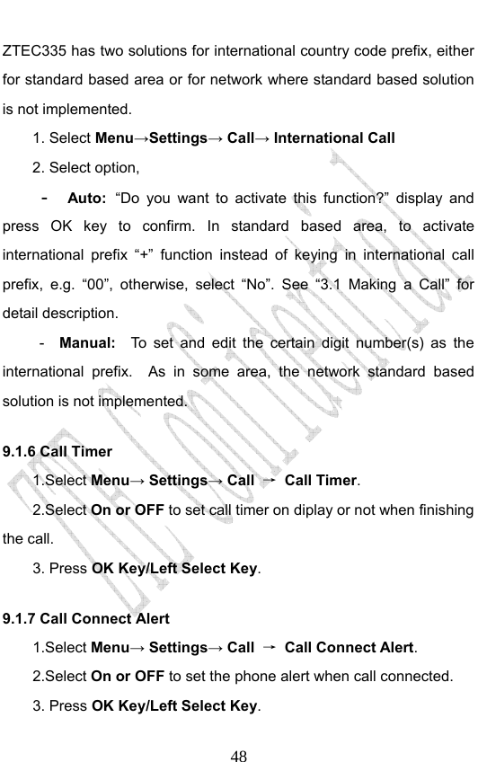                              48ZTEC335 has two solutions for international country code prefix, either for standard based area or for network where standard based solution is not implemented.  1. Select Menu→Settings→ Call→ International Call 2. Select option, -  Auto: “Do you want to activate this function?” display and press OK key to confirm. In standard based area, to activate international prefix “+” function instead of keying in international call prefix, e.g. “00”, otherwise, select “No”. See “3.1 Making a Call” for detail description. -  Manual:  To set and edit the certain digit number(s) as the international prefix.  As in some area, the network standard based solution is not implemented.   9.1.6 Call Timer   1.Select Menu→ Settings→ Call  → Call Timer. 2.Select On or OFF to set call timer on diplay or not when finishing the call. 3. Press OK Key/Left Select Key. 9.1.7 Call Connect Alert 1.Select Menu→ Settings→ Call  → Call Connect Alert. 2.Select On or OFF to set the phone alert when call connected. 3. Press OK Key/Left Select Key. 