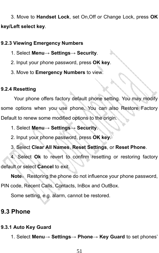                              513. Move to Handset Lock, set On,Off or Change Lock, press OK key/Left select key. 9.2.3 Viewing Emergency Numbers 1. Select Menu→ Settings→ Security. 2. Input your phone password, press OK key. 3. Move to Emergency Numbers to view. 9.2.4 Resetting Your phone offers factory default phone setting. You may modify some options when you use phone. You can also Restore Factory Default to renew some modified options to the origin.   1. Select Menu→ Settings→ Security. 2. Input your phone password, press OK key. 3. Select Clear All Names, Reset Settings, or Reset Phone. 4. Select Ok to revert to confirm resetting or restoring factory default or select Cancel to exit. Note：  Restoring the phone do not influence your phone password, PIN code, Recent Calls, Contacts, InBox and OutBox.   Some setting, e.g. alarm, cannot be restored. 9.3 Phone     9.3.1 Auto Key Guard 1. Select Menu→ Settings→ Phone→ Key Guard to set phones’ 