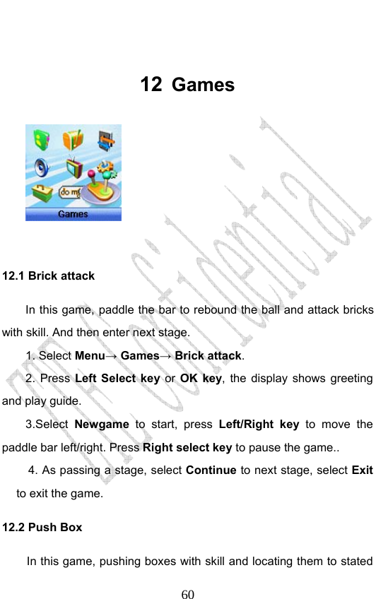                              60 12  Games   12.1 Brick attack In this game, paddle the bar to rebound the ball and attack bricks with skill. And then enter next stage. 1. Select Menu→ Games→ Brick attack. 2. Press Left Select key or OK key, the display shows greeting and play guide. 3.Select Newgame to start, press Left/Right key to move the paddle bar left/right. Press Right select key to pause the game.. 4. As passing a stage, select Continue to next stage, select Exit to exit the game. 12.2 Push Box In this game, pushing boxes with skill and locating them to stated 
