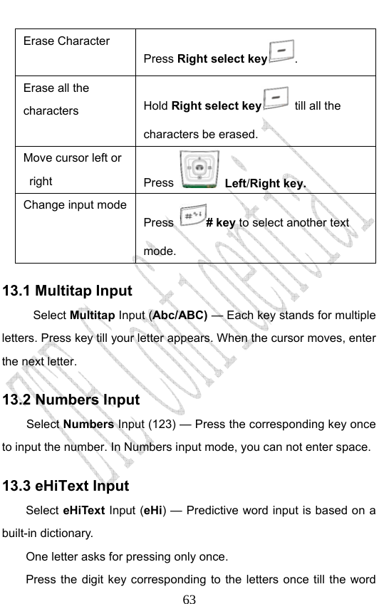                              63Erase Character Press Right select key . Erase all the characters  Hold Right select key   till all the characters be erased.   Move cursor left or right   Press  Left/Right key.  Change input mode Press # key to select another text mode. 13.1 Multitap Input Select Multitap Input (Abc/ABC) — Each key stands for multiple letters. Press key till your letter appears. When the cursor moves, enter the next letter.   13.2 Numbers Input Select Numbers Input (123) — Press the corresponding key once to input the number. In Numbers input mode, you can not enter space. 13.3 eHiText Input Select eHiText Input (eHi) — Predictive word input is based on a built-in dictionary.   One letter asks for pressing only once. Press the digit key corresponding to the letters once till the word 