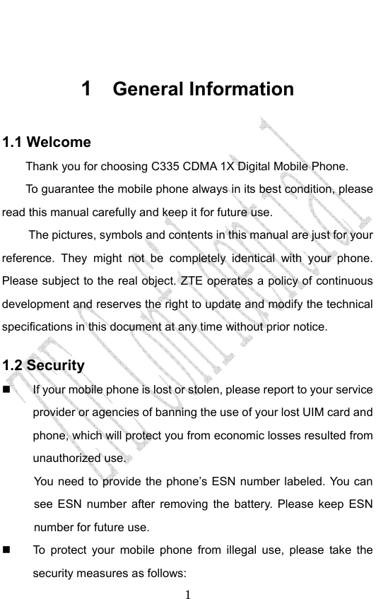                              1 1  General Information 1.1 Welcome Thank you for choosing C335 CDMA 1X Digital Mobile Phone.   To guarantee the mobile phone always in its best condition, please read this manual carefully and keep it for future use. The pictures, symbols and contents in this manual are just for your reference. They might not be completely identical with your phone. Please subject to the real object. ZTE operates a policy of continuous development and reserves the right to update and modify the technical specifications in this document at any time without prior notice. 1.2 Security   If your mobile phone is lost or stolen, please report to your service provider or agencies of banning the use of your lost UIM card and phone, which will protect you from economic losses resulted from unauthorized use. You need to provide the phone’s ESN number labeled. You can see ESN number after removing the battery. Please keep ESN number for future use.     To protect your mobile phone from illegal use, please take the security measures as follows: 