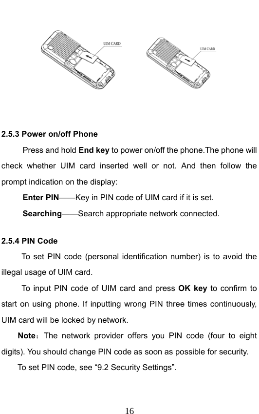                              16       2.5.3 Power on/off Phone Press and hold End key to power on/off the phone.The phone will check whether UIM card inserted well or not. And then follow the prompt indication on the display: Enter PIN——Key in PIN code of UIM card if it is set.                 Searching——Search appropriate network connected. 2.5.4 PIN Code To set PIN code (personal identification number) is to avoid the illegal usage of UIM card. To input PIN code of UIM card and press OK key to confirm to start on using phone. If inputting wrong PIN three times continuously, UIM card will be locked by network. Note：The network provider offers you PIN code (four to eight digits). You should change PIN code as soon as possible for security.   To set PIN code, see “9.2 Security Settings”. 