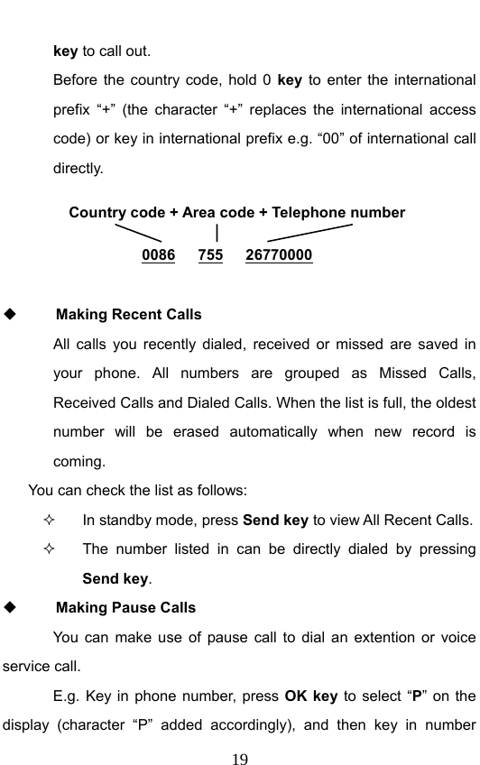                             19key to call out.   Before the country code, hold 0 key to enter the international prefix “+” (the character “+” replaces the international access code) or key in international prefix e.g. “00” of international call directly.        Making Recent Calls All calls you recently dialed, received or missed are saved in your phone. All numbers are grouped as Missed Calls, Received Calls and Dialed Calls. When the list is full, the oldest number will be erased automatically when new record is coming.  You can check the list as follows:   In standby mode, press Send key to view All Recent Calls.   The number listed in can be directly dialed by pressing Send key.  Making Pause Calls You can make use of pause call to dial an extention or voice service call.   E.g. Key in phone number, press OK key to select “P” on the display (character “P” added accordingly), and then key in number Country code + Area code + Telephone number  0086   755   26770000 