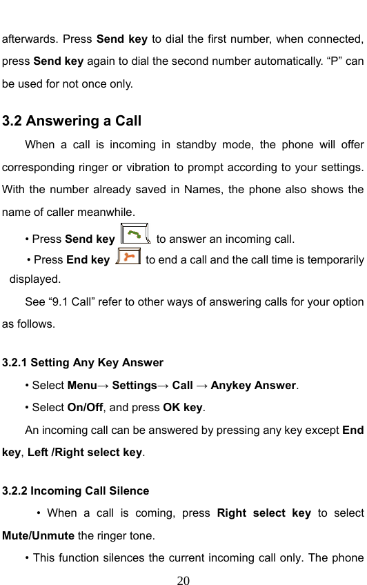                              20afterwards. Press Send key to dial the first number, when connected, press Send key again to dial the second number automatically. “P” can be used for not once only. 3.2 Answering a Call When a call is incoming in standby mode, the phone will offer corresponding ringer or vibration to prompt according to your settings. With the number already saved in Names, the phone also shows the name of caller meanwhile. • Press Send key   to answer an incoming call. • Press End key   to end a call and the call time is temporarily displayed. See “9.1 Call” refer to other ways of answering calls for your option as follows.  3.2.1 Setting Any Key Answer • Select Menu→ Settings→ Call → Anykey Answer. • Select On/Off, and press OK key.         An incoming call can be answered by pressing any key except End key, Left /Right select key. 3.2.2 Incoming Call Silence       • When a call is coming, press Right select key to select Mute/Unmute the ringer tone.         • This function silences the current incoming call only. The phone 