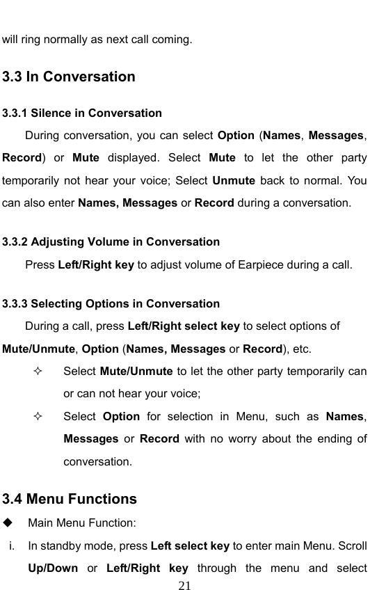                              21will ring normally as next call coming. 3.3 In Conversation 3.3.1 Silence in Conversation During conversation, you can select Option (Names, Messages, Record) or Mute displayed. Select Mute to let the other party temporarily not hear your voice; Select Unmute back to normal. You can also enter Names, Messages or Record during a conversation. 3.3.2 Adjusting Volume in Conversation     Press Left/Right key to adjust volume of Earpiece during a call. 3.3.3 Selecting Options in Conversation During a call, press Left/Right select key to select options of Mute/Unmute, Option (Names, Messages or Record), etc.  Select Mute/Unmute to let the other party temporarily can or can not hear your voice;  Select Option  for selection in Menu, such as Names, Messages  or Record with no worry about the ending of conversation. 3.4 Menu Functions   Main Menu Function:   i.  In standby mode, press Left select key to enter main Menu. Scroll Up/Down  or  Left/Right key through the menu and select 
