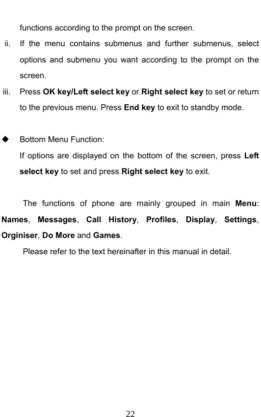                              22functions according to the prompt on the screen. ii.  If the menu contains submenus and further submenus, select options and submenu you want according to the prompt on the screen. iii. Press OK key/Left select key or Right select key to set or return to the previous menu. Press End key to exit to standby mode.    Bottom Menu Function:   If options are displayed on the bottom of the screen, press Left select key to set and press Right select key to exit.  The functions of phone are mainly grouped in main Menu: Names,  Messages,  Call History,  Profiles,  Display,  Settings, Orginiser, Do More and Games.  Please refer to the text hereinafter in this manual in detail. 