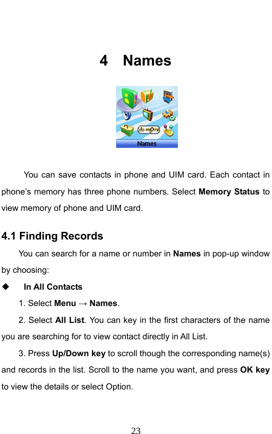                              23 4 Names    You can save contacts in phone and UIM card. Each contact in phone’s memory has three phone numbers. Select Memory Status to view memory of phone and UIM card. 4.1 Finding Records You can search for a name or number in Names in pop-up window by choosing:    In All Contacts 1. Select Menu → Names.  2. Select All List. You can key in the first characters of the name you are searching for to view contact directly in All List.   3. Press Up/Down key to scroll though the corresponding name(s) and records in the list. Scroll to the name you want, and press OK key to view the details or select Option.   