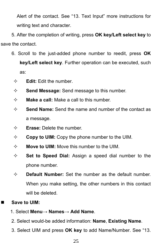                              25Alert of the contact. See “13. Text Input” more instructions for writing text and character. 5. After the completion of writing, press OK key/Left select key to save the contact. 6. Scroll to the just-added phone number to reedit, press OK key/Left select key. Further operation can be executed, such as:  Edit: Edit the number.  Send Message: Send message to this number.  Make a call: Make a call to this number.  Send Name: Send the name and number of the contact as a message.  Erase: Delete the number.  Copy to UIM: Copy the phone number to the UIM.  Move to UIM: Move this number to the UIM.  Set to Speed Dial: Assign a speed dial number to the phone number.  Default Number: Set the number as the default number.  When you make setting, the other numbers in this contact will be deleted.  Save to UIM: 1. Select Menu→ Names→ Add Name. 2. Select would-be added information: Name, Existing Name.  3. Select UIM and press OK key to add Name/Number. See “13. 