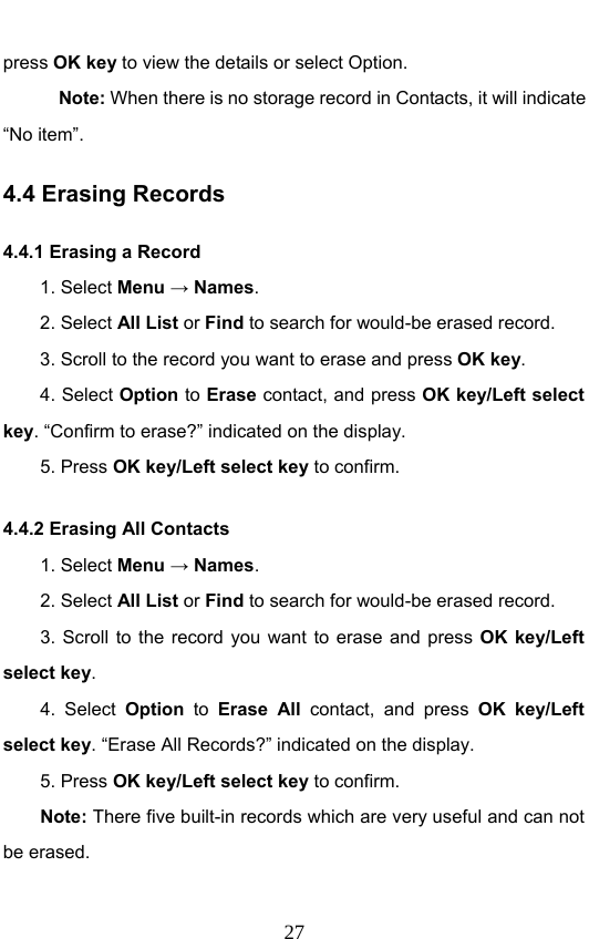                              27press OK key to view the details or select Option.   Note: When there is no storage record in Contacts, it will indicate “No item”. 4.4 Erasing Records 4.4.1 Erasing a Record   1. Select Menu → Names. 2. Select All List or Find to search for would-be erased record. 3. Scroll to the record you want to erase and press OK key. 4. Select Option to Erase contact, and press OK key/Left select key. “Confirm to erase?” indicated on the display.   5. Press OK key/Left select key to confirm. 4.4.2 Erasing All Contacts 1. Select Menu → Names. 2. Select All List or Find to search for would-be erased record. 3. Scroll to the record you want to erase and press OK key/Left select key. 4. Select Option to Erase All contact, and press OK key/Left select key. “Erase All Records?” indicated on the display.   5. Press OK key/Left select key to confirm. Note: There five built-in records which are very useful and can not be erased. 