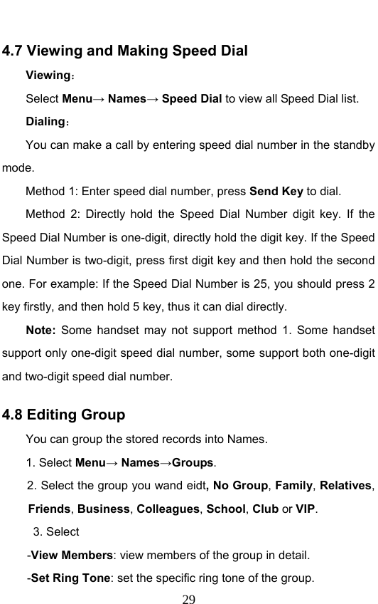                              294.7 Viewing and Making Speed Dial Viewing： Select Menu→ Names→ Speed Dial to view all Speed Dial list.   Dialing： You can make a call by entering speed dial number in the standby mode.  Method 1: Enter speed dial number, press Send Key to dial.  Method 2: Directly hold the Speed Dial Number digit key. If the Speed Dial Number is one-digit, directly hold the digit key. If the Speed Dial Number is two-digit, press first digit key and then hold the second one. For example: If the Speed Dial Number is 25, you should press 2 key firstly, and then hold 5 key, thus it can dial directly. Note: Some handset may not support method 1. Some handset support only one-digit speed dial number, some support both one-digit and two-digit speed dial number.   4.8 Editing Group   You can group the stored records into Names. 1. Select Menu→ Names→Groups. 2. Select the group you wand eidt, No Group, Family, Relatives, Friends, Business, Colleagues, School, Club or VIP.  3. Select  -View Members: view members of the group in detail. -Set Ring Tone: set the specific ring tone of the group. 