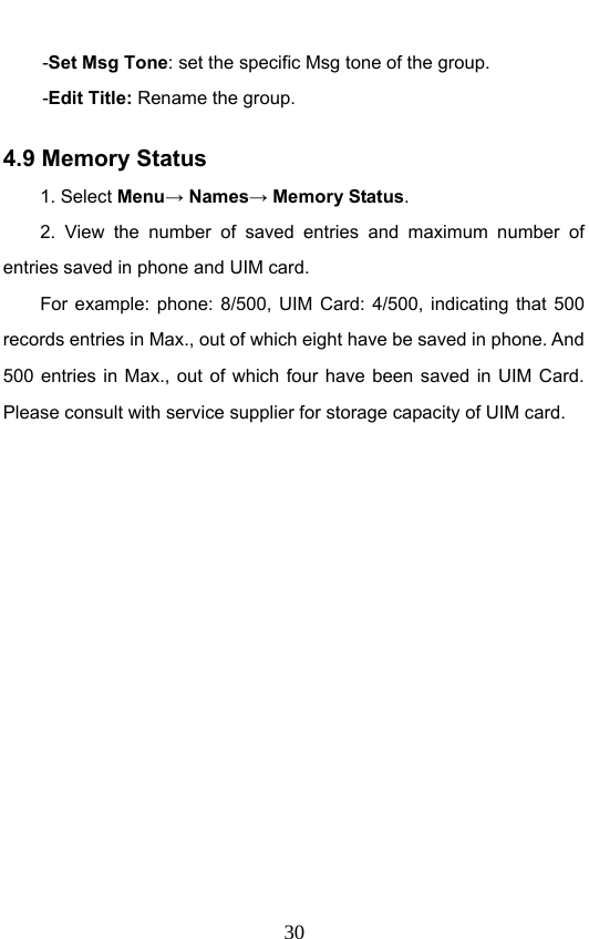                              30-Set Msg Tone: set the specific Msg tone of the group. -Edit Title: Rename the group.   4.9 Memory Status   1. Select Menu→ Names→ Memory Status. 2. View the number of saved entries and maximum number of entries saved in phone and UIM card.   For example: phone: 8/500, UIM Card: 4/500, indicating that 500 records entries in Max., out of which eight have be saved in phone. And 500 entries in Max., out of which four have been saved in UIM Card. Please consult with service supplier for storage capacity of UIM card. 