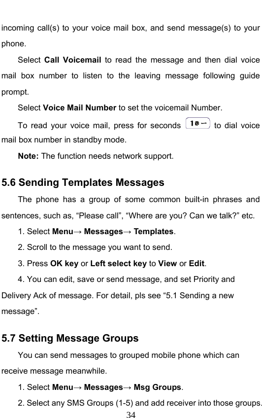                              34incoming call(s) to your voice mail box, and send message(s) to your phone. Select  Call Voicemail  to read the message and then dial voice mail box number to listen to the leaving message following guide prompt. Select Voice Mail Number to set the voicemail Number.   To read your voice mail, press for seconds   to dial voice mail box number in standby mode.  Note: The function needs network support. 5.6 Sending Templates Messages The phone has a group of some common built-in phrases and sentences, such as, “Please call”, “Where are you? Can we talk?” etc. 1. Select Menu→ Messages→ Templates.  2. Scroll to the message you want to send. 3. Press OK key or Left select key to View or Edit. 4. You can edit, save or send message, and set Priority and Delivery Ack of message. For detail, pls see “5.1 Sending a new message”. 5.7 Setting Message Groups You can send messages to grouped mobile phone which can receive message meanwhile.   1. Select Menu→ Messages→ Msg Groups. 2. Select any SMS Groups (1-5) and add receiver into those groups. 