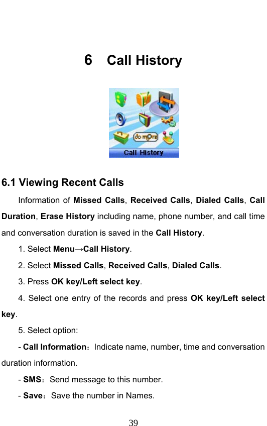                              39 6  Call History  6.1 Viewing Recent Calls Information of Missed Calls, Received Calls, Dialed Calls, Call Duration, Erase History including name, phone number, and call time and conversation duration is saved in the Call History. 1. Select Menu→Call History. 2. Select Missed Calls, Received Calls, Dialed Calls.  3. Press OK key/Left select key. 4. Select one entry of the records and press OK key/Left select key. 5. Select option: - Call Information：Indicate name, number, time and conversation duration information. - SMS：Send message to this number. - Save：Save the number in Names. 