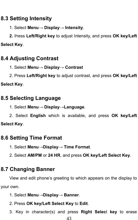                              438.3 Setting Intensity 1. Select Menu→ Display→ Intensity. 2. Press Left/Right key to adjust Intensity, and press OK key/Left Select Key. 8.4 Adjusting Contrast 1. Select Menu→ Display→ Contrast 2. Press Left/Right key to adjust contrast, and press OK key/Left Select Key. 8.5 Selecting Language 1. Select Menu→ Display→Language. 2. Select English  which is available, and press OK key/Left Select Key. 8.6 Setting Time Format 1. Select Menu→Display→ Time Format. 2. Select AM/PM or 24 HR, and press OK key/Left Select Key. 8.7 Changing Banner View and edit phone’s greeting to which appears on the display to your own. 1. Select Menu→Display→ Banner. 2. Press OK key/Left Select Key to Edit. 3. Key in character(s) and press Right Select key to erase 