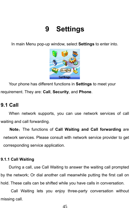                              45 9 Settings In main Menu pop-up window, select Settings to enter into.  Your phone has different functions in Settings to meet your requirement. They are: Call, Security, and Phone. 9.1 Call   When network supports, you can use network services of call waiting and call forwarding. Note：The functions of Call Waiting and Call forwarding are network services. Please consult with network service provider to get corresponding service application. 9.1.1 Call Waiting During a call, use Call Waiting to answer the waiting call prompted by the network; Or dial another call meanwhile putting the first call on hold. These calls can be shifted while you have calls in conversation.  Call Waiting lets you enjoy three-party conversation without missing call. 