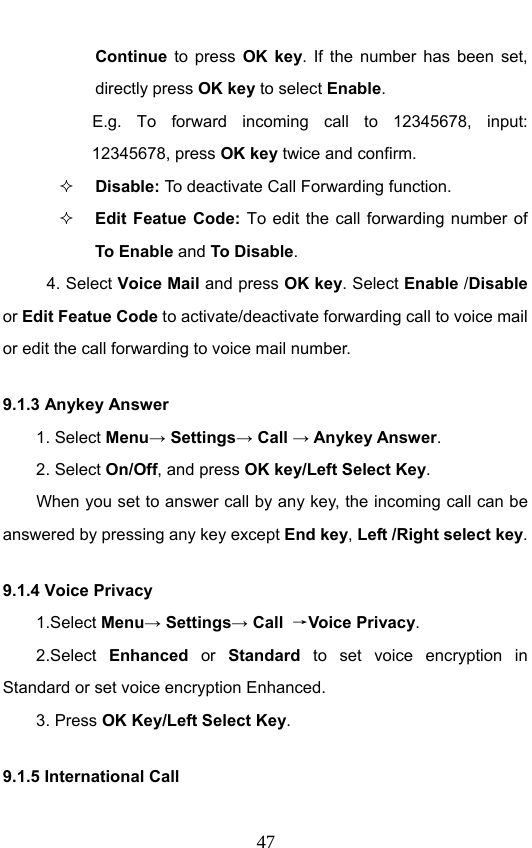                              47Continue  to press OK key. If the number has been set, directly press OK key to select Enable. E.g. To forward incoming call to 12345678, input: 12345678, press OK key twice and confirm.  Disable: To  deactivate Call Forwarding function.  Edit Featue Code: To edit the call forwarding number of To Enable and To Disable. 4. Select Voice Mail and press OK key. Select Enable /Disable or Edit Featue Code to activate/deactivate forwarding call to voice mail or edit the call forwarding to voice mail number. 9.1.3 Anykey Answer 1. Select Menu→ Settings→ Call → Anykey Answer. 2. Select On/Off, and press OK key/Left Select Key.         When you set to answer call by any key, the incoming call can be answered by pressing any key except End key, Left /Right select key. 9.1.4 Voice Privacy 1.Select Menu→ Settings→ Call  →Voice Privacy. 2.Select Enhanced or Standard  to set voice encryption in Standard or set voice encryption Enhanced. 3. Press OK Key/Left Select Key. 9.1.5 International Call    