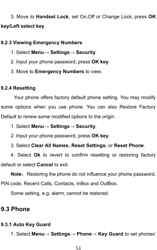                              513. Move to Handset Lock, set On,Off or Change Lock, press OK key/Left select key. 9.2.3 Viewing Emergency Numbers 1. Select Menu→ Settings→ Security. 2. Input your phone password, press OK key. 3. Move to Emergency Numbers to view. 9.2.4 Resetting Your phone offers factory default phone setting. You may modify some options when you use phone. You can also Restore Factory Default to renew some modified options to the origin.   1. Select Menu→ Settings→ Security. 2. Input your phone password, press OK key. 3. Select Clear All Names, Reset Settings, or Reset Phone. 4. Select Ok to revert to confirm resetting or restoring factory default or select Cancel to exit. Note：  Restoring the phone do not influence your phone password, PIN code, Recent Calls, Contacts, InBox and OutBox.   Some setting, e.g. alarm, cannot be restored. 9.3 Phone     9.3.1 Auto Key Guard 1. Select Menu→ Settings→ Phone→ Key Guard to set phones’ 