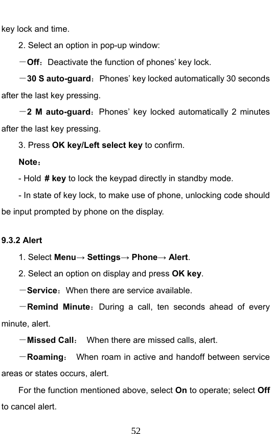                              52key lock and time.   2. Select an option in pop-up window: －Off：Deactivate the function of phones’ key lock. －30 S auto-guard：Phones’ key locked automatically 30 seconds after the last key pressing. －2 M auto-guard：Phones’ key locked automatically 2 minutes after the last key pressing. 3. Press OK key/Left select key to confirm. Note： - Hold # key to lock the keypad directly in standby mode. - In state of key lock, to make use of phone, unlocking code should be input prompted by phone on the display. 9.3.2 Alert 1. Select Menu→ Settings→ Phone→ Alert. 2. Select an option on display and press OK key. －Service：When there are service available. －Remind Minute：During a call, ten seconds ahead of every minute, alert. －Missed Call：  When there are missed calls, alert. －Roaming：  When roam in active and handoff between service areas or states occurs, alert. For the function mentioned above, select On to operate; select Off to cancel alert. 