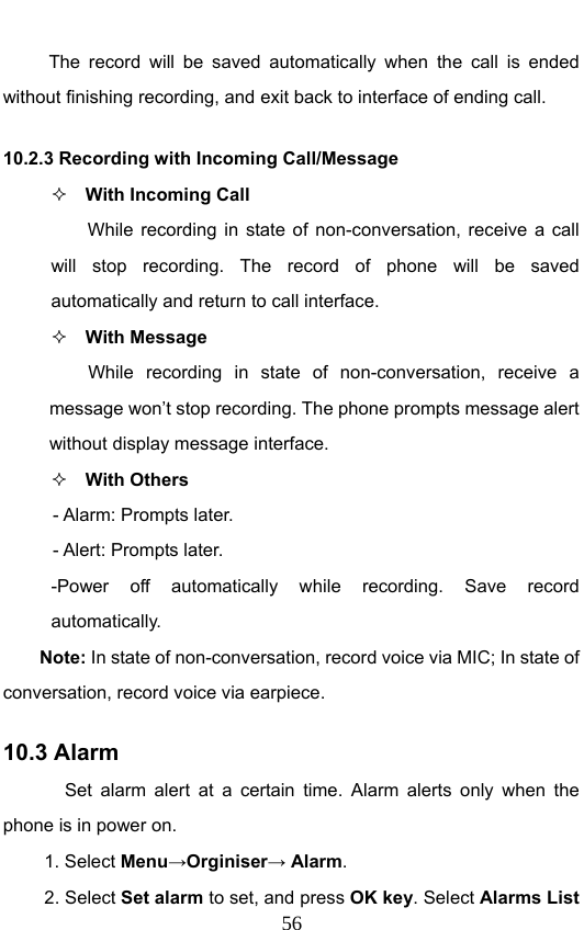                              56The record will be saved automatically when the call is ended without finishing recording, and exit back to interface of ending call.   10.2.3 Recording with Incoming Call/Message  With Incoming Call While recording in state of non-conversation, receive a call will stop recording. The record of phone will be saved automatically and return to call interface.  With Message While recording in state of non-conversation, receive a message won’t stop recording. The phone prompts message alert without display message interface.    With Others - Alarm: Prompts later. - Alert: Prompts later. -Power off automatically while recording. Save record automatically. Note: In state of non-conversation, record voice via MIC; In state of conversation, record voice via earpiece. 10.3 Alarm Set alarm alert at a certain time. Alarm alerts only when the phone is in power on.  1. Select Menu→Orginiser→ Alarm. 2. Select Set alarm to set, and press OK key. Select Alarms List 