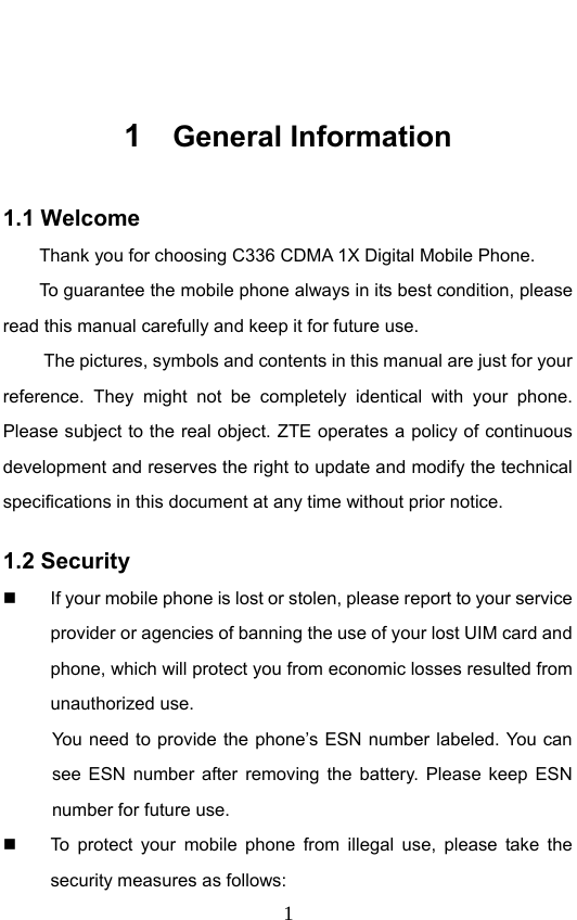                              1 1  General Information 1.1 Welcome Thank you for choosing C336 CDMA 1X Digital Mobile Phone.   To guarantee the mobile phone always in its best condition, please read this manual carefully and keep it for future use. The pictures, symbols and contents in this manual are just for your reference. They might not be completely identical with your phone. Please subject to the real object. ZTE operates a policy of continuous development and reserves the right to update and modify the technical specifications in this document at any time without prior notice. 1.2 Security   If your mobile phone is lost or stolen, please report to your service provider or agencies of banning the use of your lost UIM card and phone, which will protect you from economic losses resulted from unauthorized use. You need to provide the phone’s ESN number labeled. You can see ESN number after removing the battery. Please keep ESN number for future use.     To protect your mobile phone from illegal use, please take the security measures as follows: 