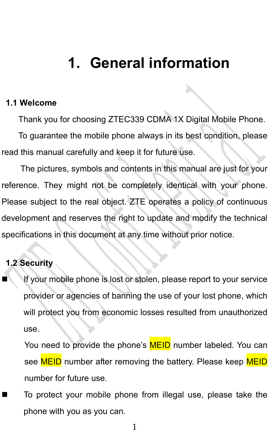                              1 1. General information 1.1 Welcome Thank you for choosing ZTEC339 CDMA 1X Digital Mobile Phone.   To guarantee the mobile phone always in its best condition, please read this manual carefully and keep it for future use. The pictures, symbols and contents in this manual are just for your reference. They might not be completely identical with your phone. Please subject to the real object. ZTE operates a policy of continuous development and reserves the right to update and modify the technical specifications in this document at any time without prior notice. 1.2 Security   If your mobile phone is lost or stolen, please report to your service provider or agencies of banning the use of your lost phone, which will protect you from economic losses resulted from unauthorized use. You need to provide the phone’s MEID number labeled. You can see MEID number after removing the battery. Please keep MEID number for future use.     To protect your mobile phone from illegal use, please take the phone with you as you can. 
