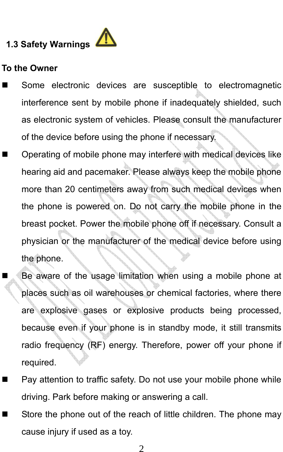                              21.3 Safety Warnings   To the Owner  Some electronic devices are susceptible to electromagnetic interference sent by mobile phone if inadequately shielded, such as electronic system of vehicles. Please consult the manufacturer of the device before using the phone if necessary.   Operating of mobile phone may interfere with medical devices like hearing aid and pacemaker. Please always keep the mobile phone more than 20 centimeters away from such medical devices when the phone is powered on. Do not carry the mobile phone in the breast pocket. Power the mobile phone off if necessary. Consult a physician or the manufacturer of the medical device before using the phone.   Be aware of the usage limitation when using a mobile phone at places such as oil warehouses or chemical factories, where there are explosive gases or explosive products being processed, because even if your phone is in standby mode, it still transmits radio frequency (RF) energy. Therefore, power off your phone if required.   Pay attention to traffic safety. Do not use your mobile phone while driving. Park before making or answering a call.   Store the phone out of the reach of little children. The phone may cause injury if used as a toy. 