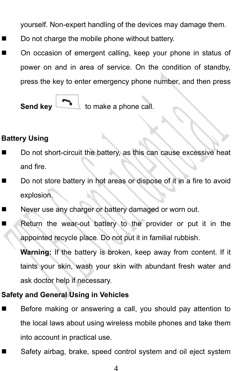                              4yourself. Non-expert handling of the devices may damage them.   Do not charge the mobile phone without battery.   On occasion of emergent calling, keep your phone in status of power on and in area of service. On the condition of standby, press the key to enter emergency phone number, and then press Send key  to make a phone call.  Battery Using   Do not short-circuit the battery, as this can cause excessive heat and fire.   Do not store battery in hot areas or dispose of it in a fire to avoid explosion.   Never use any charger or battery damaged or worn out.   Return the wear-out battery to the provider or put it in the appointed recycle place. Do not put it in familial rubbish. Warning: If the battery is broken, keep away from content. If it taints your skin, wash your skin with abundant fresh water and ask doctor help if necessary. Safety and General Using in Vehicles   Before making or answering a call, you should pay attention to the local laws about using wireless mobile phones and take them into account in practical use.   Safety airbag, brake, speed control system and oil eject system 
