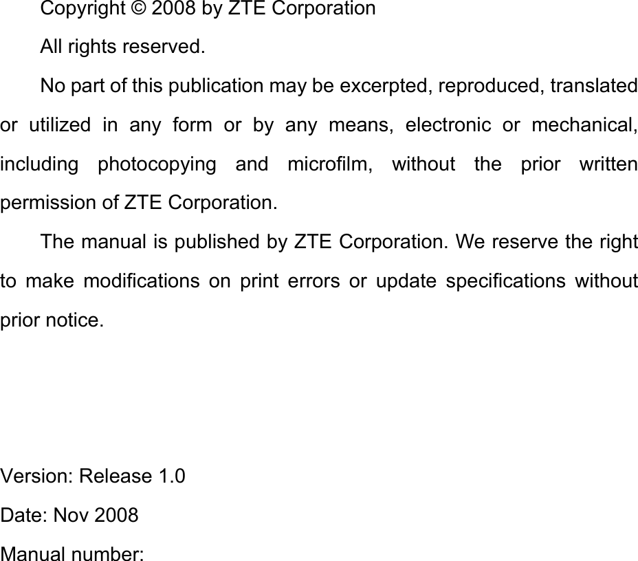 Copyright © 2008 by ZTE Corporation All rights reserved. No part of this publication may be excerpted, reproduced, translated or utilized in any form or by any means, electronic or mechanical, including photocopying and microfilm, without the prior written permission of ZTE Corporation. The manual is published by ZTE Corporation. We reserve the right to make modifications on print errors or update specifications without prior notice.    Version: Release 1.0   Date: Nov 2008 Manual number:          