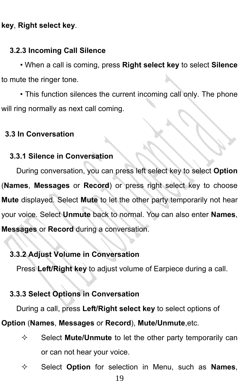                             19key, Right select key. 3.2.3 Incoming Call Silence      • When a call is coming, press Right select key to select Silence to mute the ringer tone.      • This function silences the current incoming call only. The phone will ring normally as next call coming. 3.3 In Conversation 3.3.1 Silence in Conversation During conversation, you can press left select key to select Option (Names,  Messages  or Record) or press right select key to choose Mute displayed. Select Mute to let the other party temporarily not hear your voice. Select Unmute back to normal. You can also enter Names, Messages or Record during a conversation. 3.3.2 Adjust Volume in Conversation     Press Left/Right key to adjust volume of Earpiece during a call. 3.3.3 Select Options in Conversation During a call, press Left/Right select key to select options of Option (Names, Messages or Record), Mute/Unmute,etc.  Select Mute/Unmute to let the other party temporarily can or can not hear your voice.  Select Option  for selection in Menu, such as Names, 