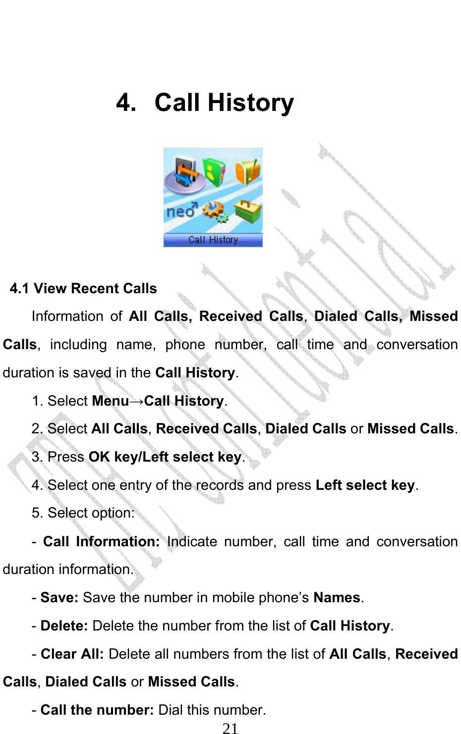                              21 4. Call History                4.1 View Recent Calls Information of All Calls, Received Calls,  Dialed Calls, Missed Calls, including name, phone number, call time and conversation duration is saved in the Call History. 1. Select Menu→Call History. 2. Select All Calls, Received Calls, Dialed Calls or Missed Calls.  3. Press OK key/Left select key. 4. Select one entry of the records and press Left select key. 5. Select option: -  Call Information: Indicate number, call time and conversation duration information.   - Save: Save the number in mobile phone’s Names.  - Delete: Delete the number from the list of Call History. - Clear All: Delete all numbers from the list of All Calls, Received Calls, Dialed Calls or Missed Calls.  - Call the number: Dial this number. 