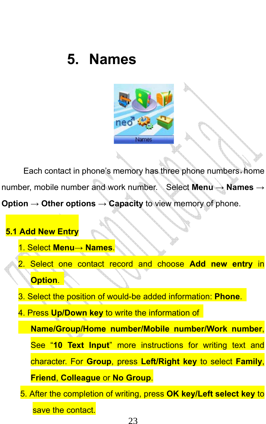                              23 5. Names   Each contact in phone’s memory has three phone numbers，home number, mobile number and work number.    Select Menu → Names → Option → Other options → Capacity to view memory of phone. 5.1 Add New Entry 1. Select Menu→ Names. 2. Select one contact record and choose Add new entry in Option.  3. Select the position of would-be added information: Phone.  4. Press Up/Down key to write the information of      Name/Group/Home number/Mobile number/Work number, See “10 Text Input” more instructions for writing text and character. For Group, press Left/Right key to select Family, Friend, Colleague or No Group. 5. After the completion of writing, press OK key/Left select key to save the contact. 