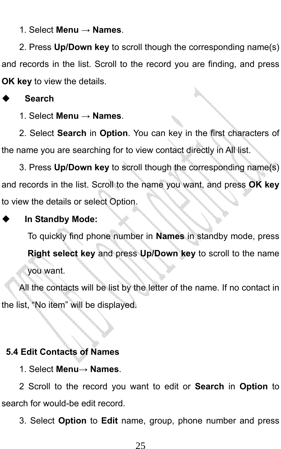                              251. Select Menu → Names.  2. Press Up/Down key to scroll though the corresponding name(s) and records in the list. Scroll to the record you are finding, and press OK key to view the details.  Search 1. Select Menu → Names. 2. Select Search in Option. You can key in the first characters of the name you are searching for to view contact directly in All list.   3. Press Up/Down key to scroll though the corresponding name(s) and records in the list. Scroll to the name you want, and press OK key to view the details or select Option.    In Standby Mode:   To quickly find phone number in Names in standby mode, press Right select key and press Up/Down key to scroll to the name you want.   All the contacts will be list by the letter of the name. If no contact in the list, “No item” will be displayed.  5.4 Edit Contacts of Names 1. Select Menu→ Names. 2 Scroll to the record you want to edit or Search in Option to search for would-be edit record. 3. Select Option to  Edit name, group, phone number and press 