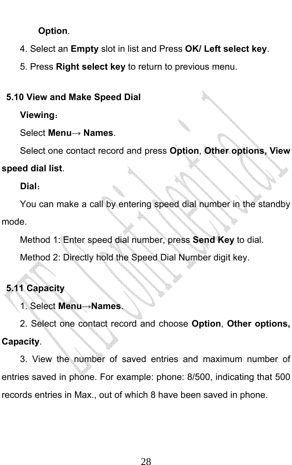                              28Option.  4. Select an Empty slot in list and Press OK/ Left select key. 5. Press Right select key to return to previous menu. 5.10 View and Make Speed Dial Viewing： Select Menu→ Names. Select one contact record and press Option, Other options, View speed dial list.  Dial： You can make a call by entering speed dial number in the standby mode.  Method 1: Enter speed dial number, press Send Key to dial.  Method 2: Directly hold the Speed Dial Number digit key.   5.11 Capacity   1. Select Menu→Names. 2. Select one contact record and choose Option, Other options, Capacity. 3. View the number of saved entries and maximum number of entries saved in phone. For example: phone: 8/500, indicating that 500 records entries in Max., out of which 8 have been saved in phone.   