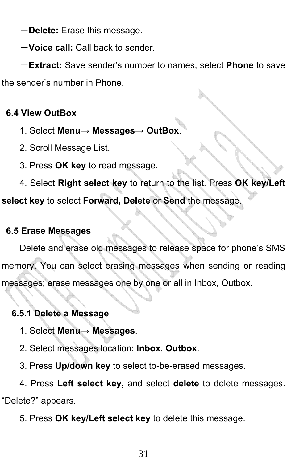                              31－Delete: Erase this message. －Voice call: Call back to sender. －Extract: Save sender’s number to names, select Phone to save the sender’s number in Phone. 6.4 View OutBox 1. Select Menu→ Messages→ OutBox. 2. Scroll Message List. 3. Press OK key to read message.   4. Select Right select key to return to the list. Press OK key/Left select key to select Forward, Delete or Send the message. 6.5 Erase Messages   Delete and erase old messages to release space for phone’s SMS memory. You can select erasing messages when sending or reading messages; erase messages one by one or all in Inbox, Outbox.   6.5.1 Delete a Message 1. Select Menu→ Messages. 2. Select messages location: Inbox, Outbox.  3. Press Up/down key to select to-be-erased messages. 4. Press Left select key, and select delete to delete messages. “Delete?” appears. 5. Press OK key/Left select key to delete this message. 