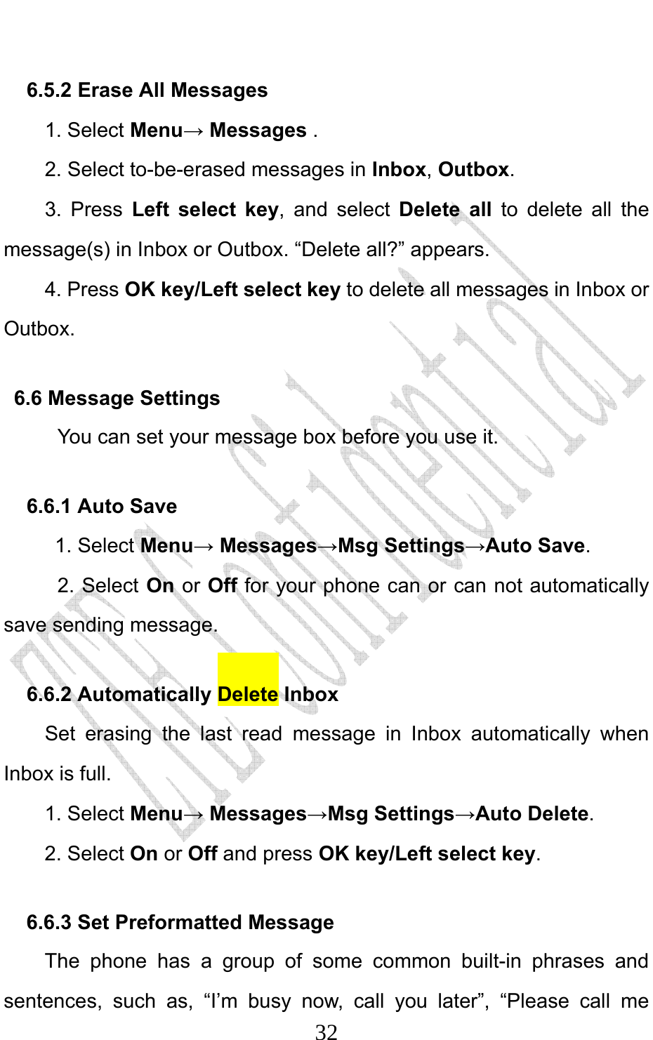                              326.5.2 Erase All Messages 1. Select Menu→ Messages . 2. Select to-be-erased messages in Inbox, Outbox. 3. Press Left select key, and select Delete all to delete all the message(s) in Inbox or Outbox. “Delete all?” appears. 4. Press OK key/Left select key to delete all messages in Inbox or Outbox. 6.6 Message Settings You can set your message box before you use it. 6.6.1 Auto Save 1. Select Menu→ Messages→Msg Settings→Auto Save. 2. Select On or Off for your phone can or can not automatically save sending message. 6.6.2 Automatically Delete Inbox Set erasing the last read message in Inbox automatically when Inbox is full. 1. Select Menu→ Messages→Msg Settings→Auto Delete. 2. Select On or Off and press OK key/Left select key. 6.6.3 Set Preformatted Message   The phone has a group of some common built-in phrases and sentences, such as, “I’m busy now, call you later”, “Please call me 